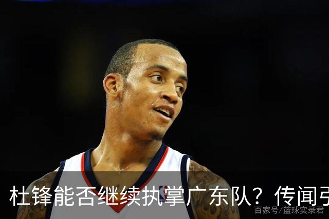 杜锋能否继续执掌广东队？传闻引发球迷期待与担忧